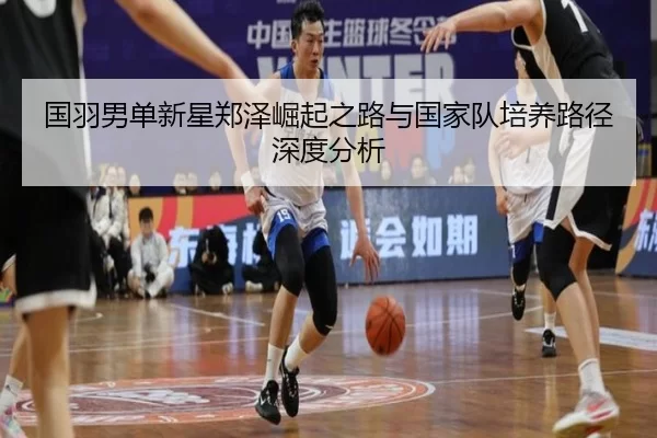 国羽男单新星郑泽崛起之路与国家队培养路径深度分析