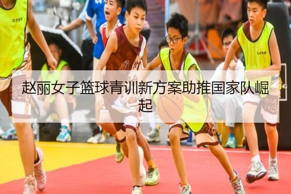 赵丽女子篮球青训新方案助推国家队崛起