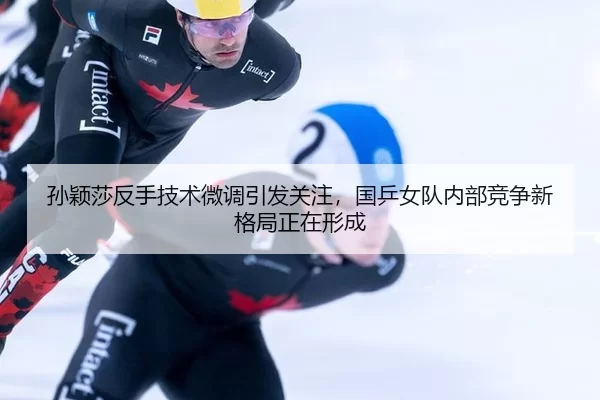 孙颖莎反手技术微调引发关注，国乒女队内部竞争新格局正在形成